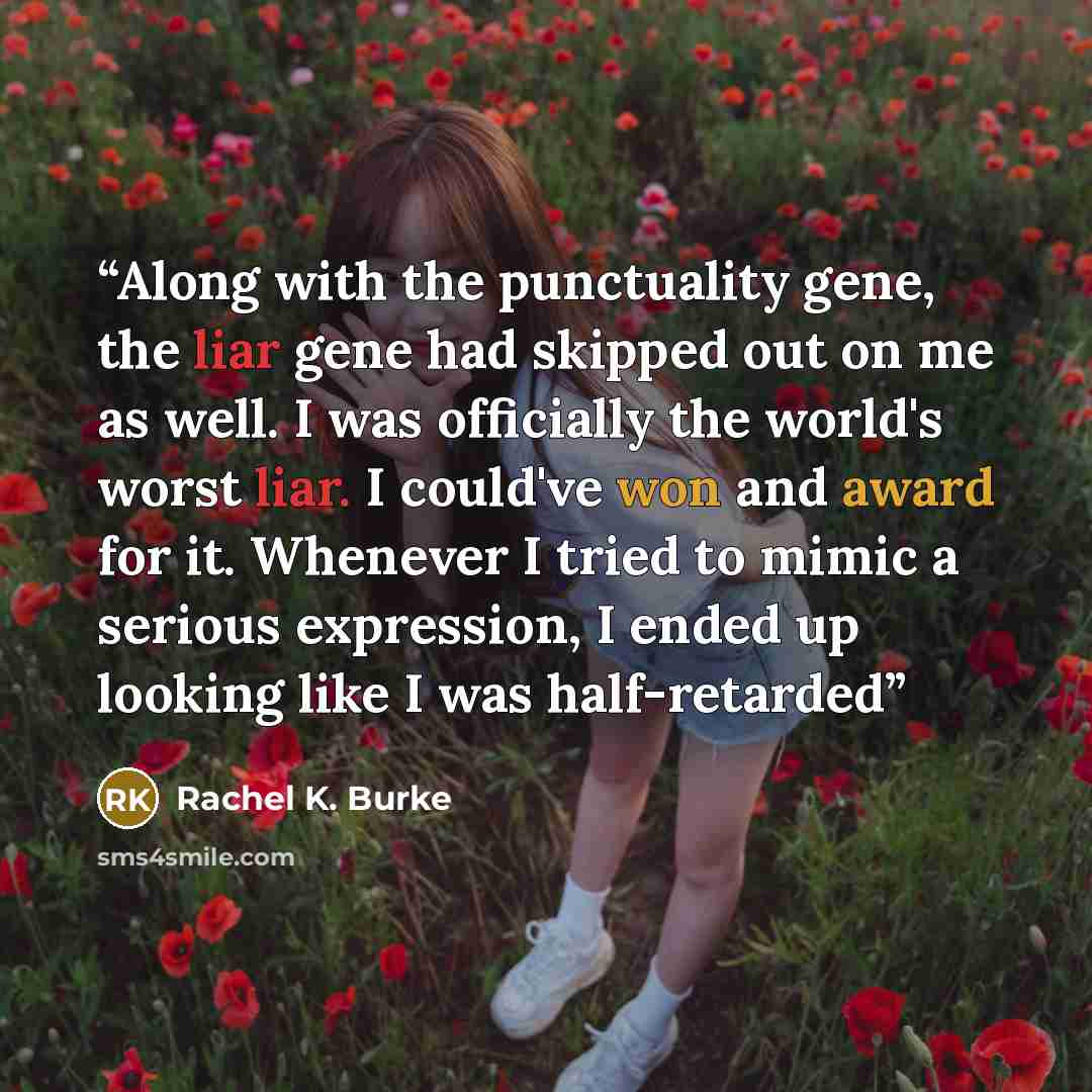 “Along with the punctuality gene, the liar gene had skipped out on me as well. I was officially the world's worst liar. I could've won and award for it. Whenever I tried to mimic a serious expression, I ended up looking like I was half-retarded” quote by Rachel K. Burke