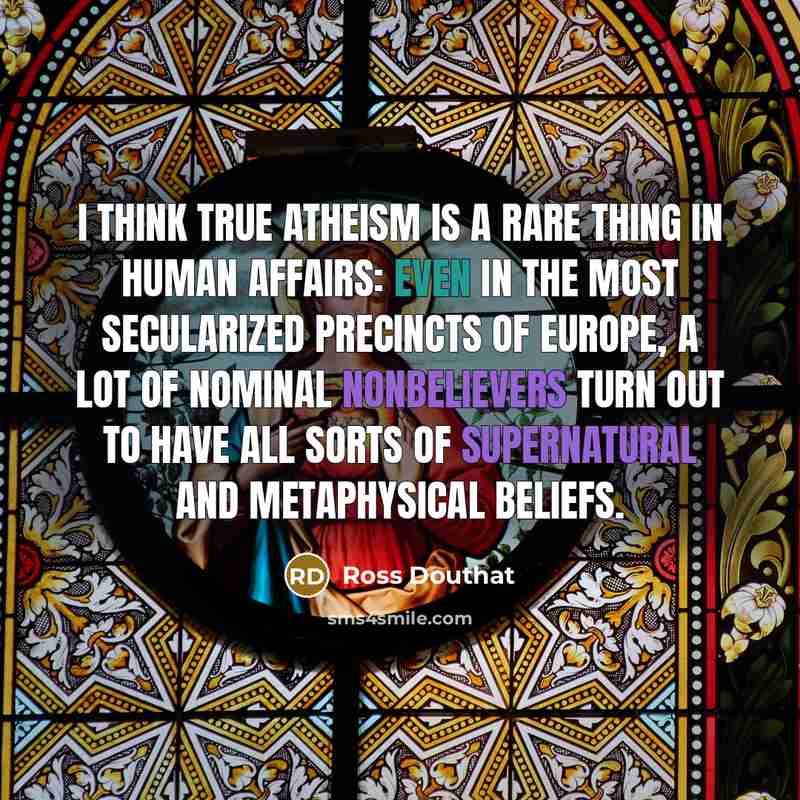 “I think true atheism is a rare thing in human affairs: Even in the most secularized precincts of Europe, a lot of nominal nonbelievers turn out to have all sorts of supernatural and metaphysical beliefs.” quote by Ross Douthat