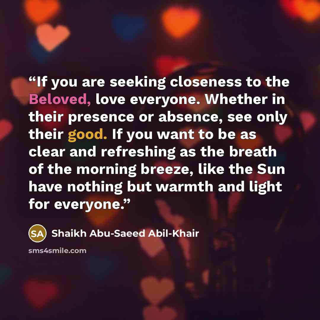 “If you are seeking closeness to the Beloved, love everyone. Whether in their presence or absence, see only their good. If you want to be as clear and refreshing as the breath of the morning breeze, like the Sun have nothing but warmth and light for everyone.” quote by Shaikh Abu-Saeed Abil-Khair