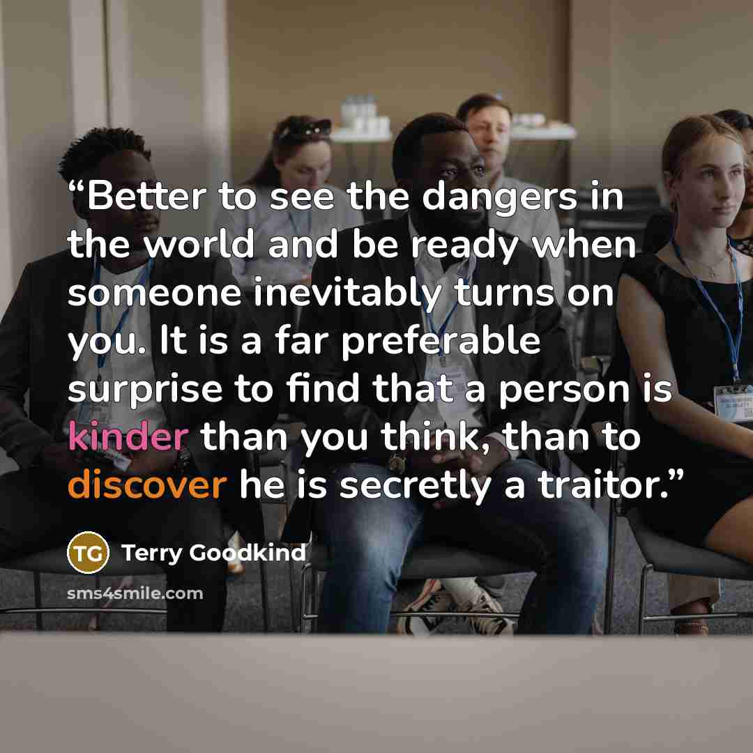 “Better to see the dangers in the world and be ready when someone inevitably turns on you. It is a far preferable surprise to find that a person is kinder than you think, than to discover he is secretly a traitor.” quote by Terry Goodkind
