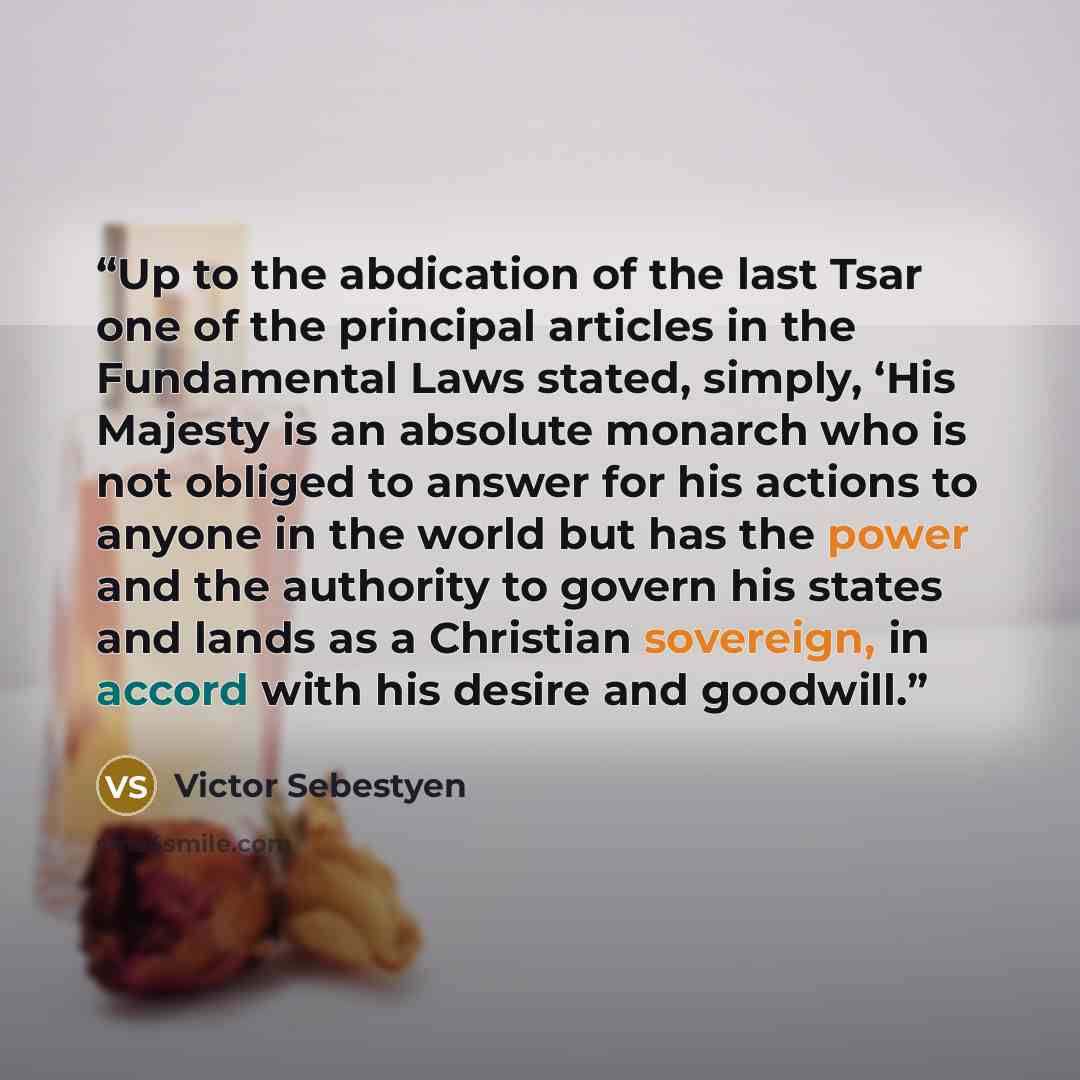 “Up to the abdication of the last Tsar one of the principal articles in the Fundamental Laws stated, simply, ‘His Majesty is an absolute monarch who is not obliged to answer for his actions to anyone in the world but has the power and the authority to govern his states and lands as a Christian…” quote by Victor Sebestyen