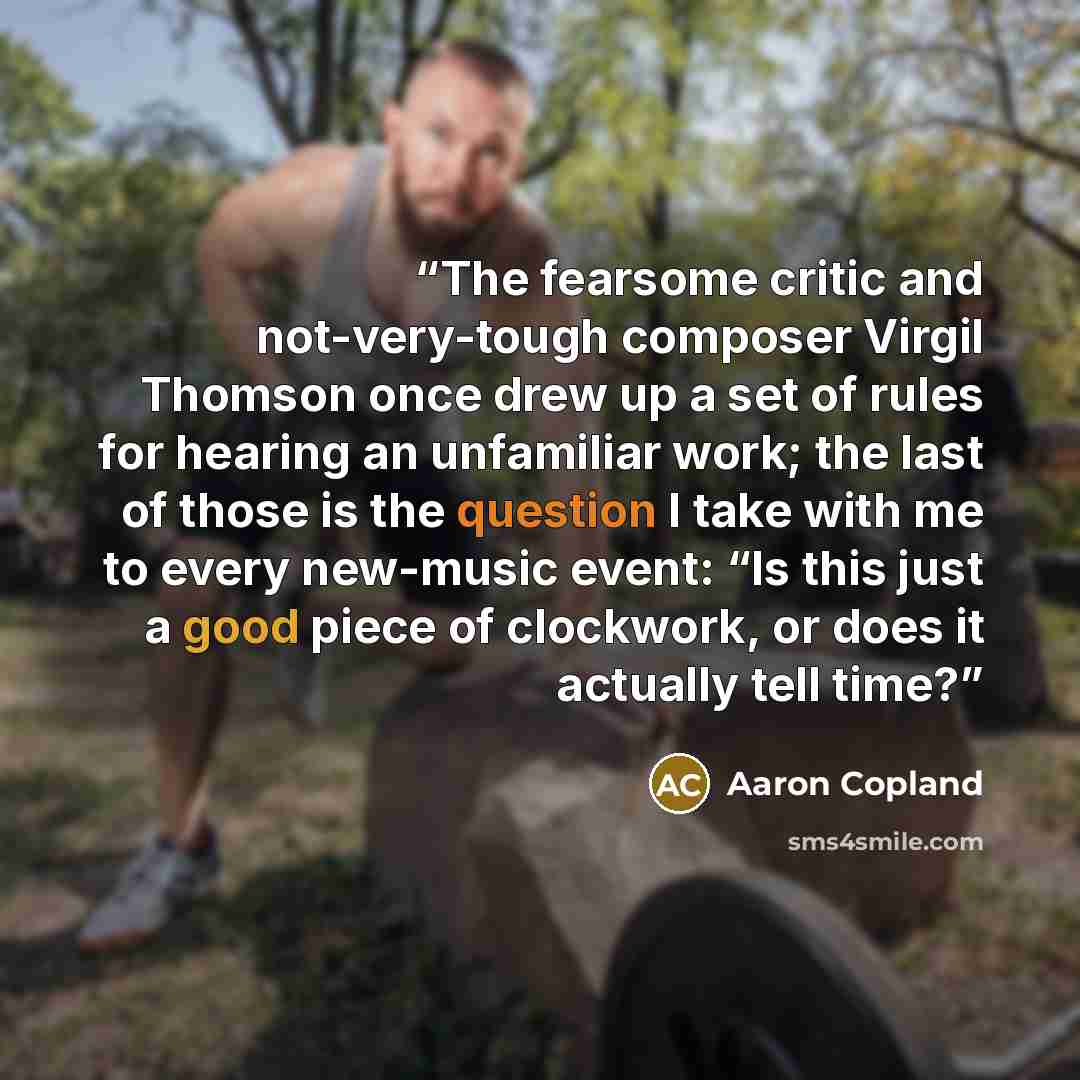 “The fearsome critic and not-very-tough composer Virgil Thomson once drew up a set of rules for hearing an unfamiliar work; the last of those is the question I take with me to every new-music event: “Is this just a good piece of clockwork, or does it actually tell time?” quote by Aaron Copland