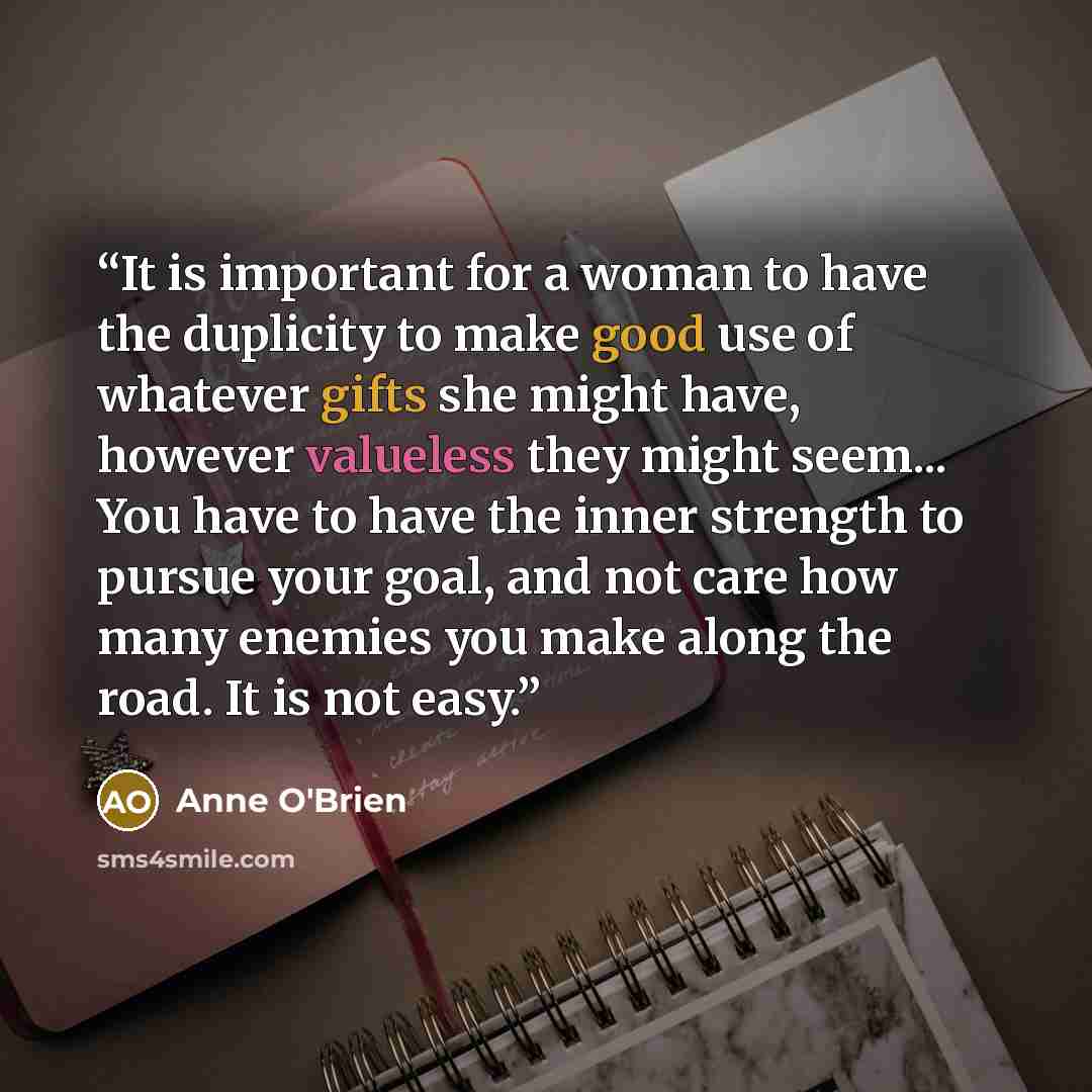 “It is important for a woman to have the duplicity to make good use of whatever gifts she might have, however valueless they might seem... You have to have the inner strength to pursue your goal, and not care how many enemies you make along the road. It is not easy.” quote by Anne O'Brien