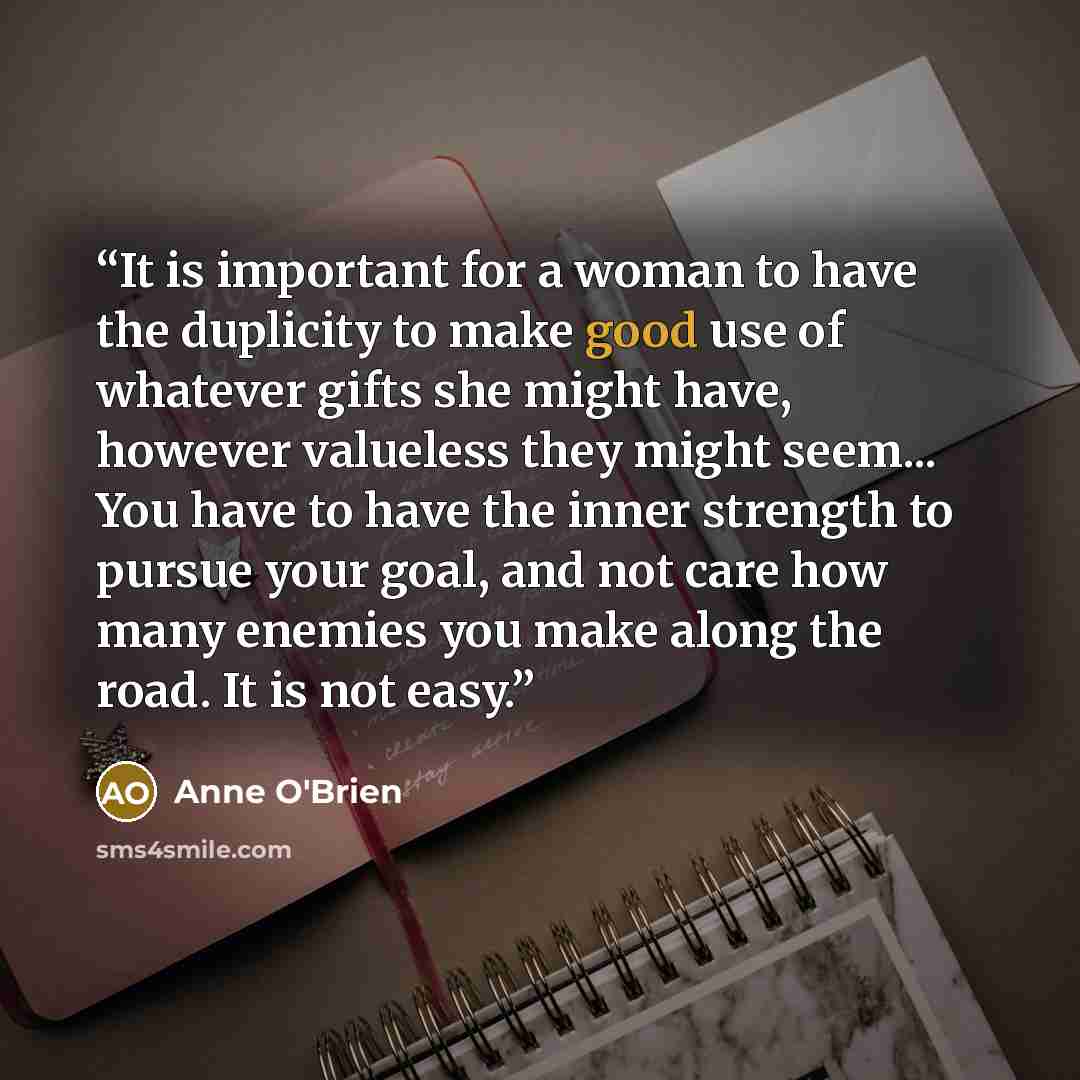 “It is important for a woman to have the duplicity to make good use of whatever gifts she might have, however valueless they might seem... You have to have the inner strength to pursue your goal, and not care how many enemies you make along the road. It is not easy.” quote by Anne O'Brien