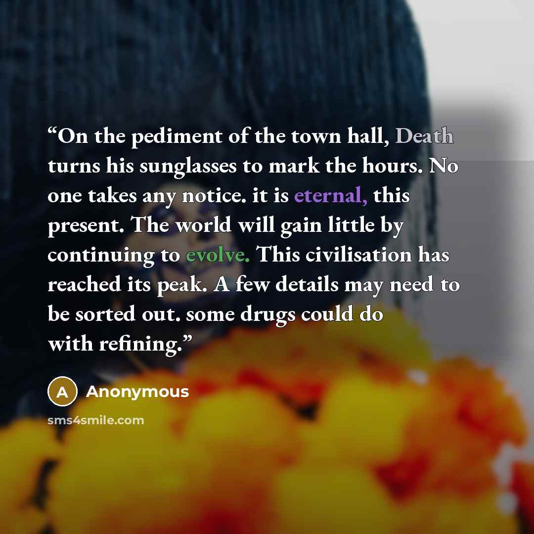 “On the pediment of the town hall, Death turns his sunglasses to mark the hours. No one takes any notice. it is eternal, this present. The world will gain little by continuing to evolve. This civilisation has reached its peak. A few details may need to be sorted out. some drugs could do with…” quote by Anonymous