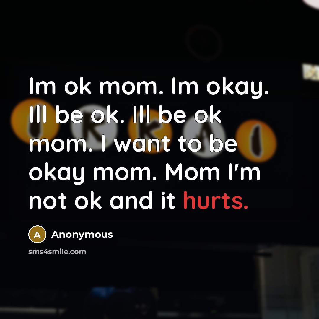 “Im ok mom. Im okay. Ill be ok. Ill be ok mom. I want to be okay mom. Mom I'm not ok and it hurts.” quote by Anonymous