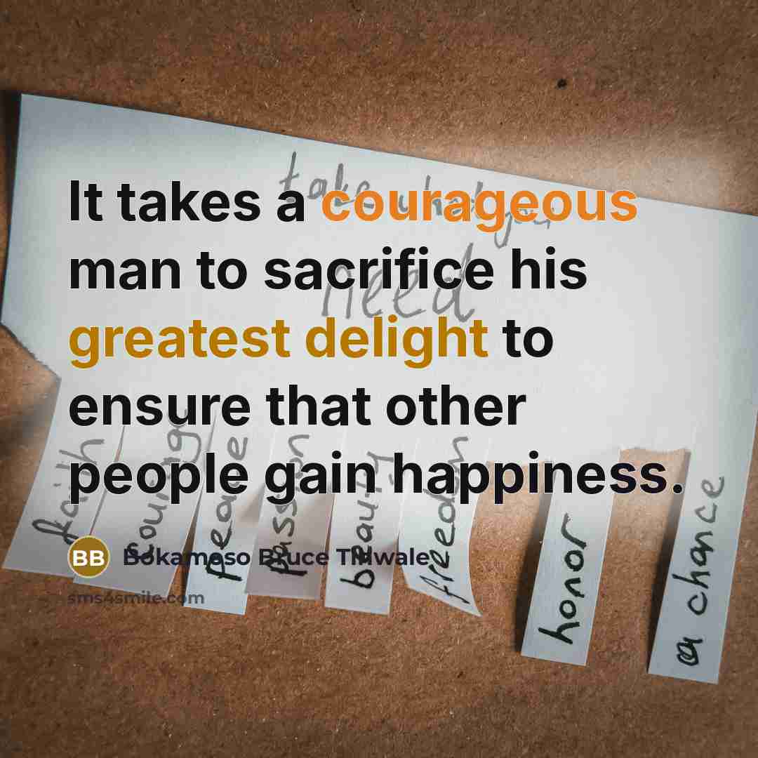 “It takes a courageous man to sacrifice his greatest delight to ensure that other people gain happiness.” quote by Bokamoso Bruce Tlhwale