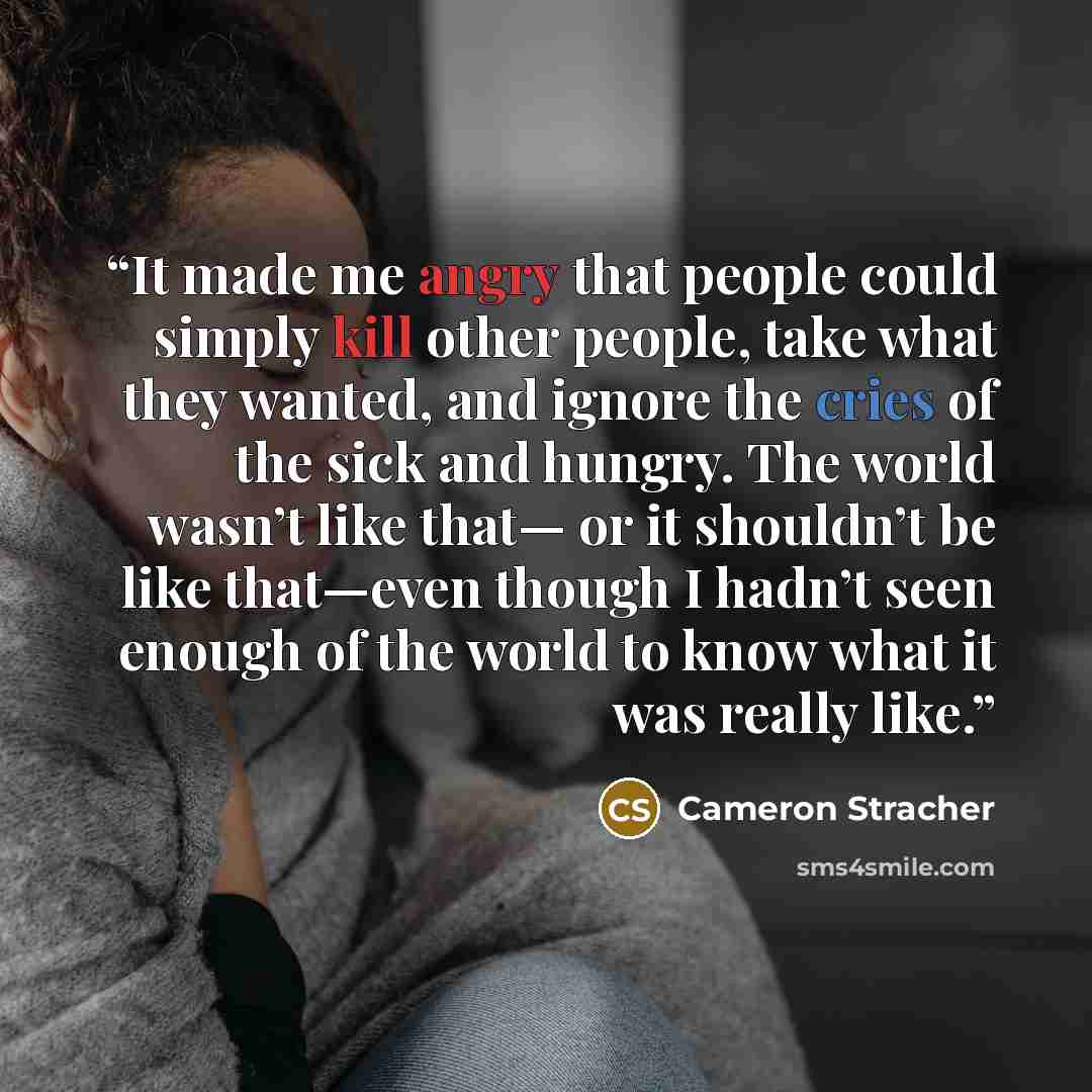 “It made me angry that people could simply kill other people, take what they wanted, and ignore the cries of the sick and hungry. The world wasn’t like that— or it shouldn’t be like that—even though I hadn’t seen enough of the world to know what it was really like.” quote by Cameron Stracher
