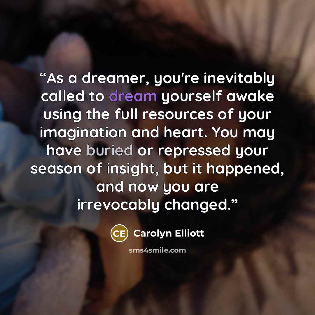 “As a dreamer, you're inevitably called to dream yourself awake using the full resources of your imagination and heart. You may have buried or repressed your season of insight, but it happened, and now you are irrevocably changed.” quote by Carolyn Elliott