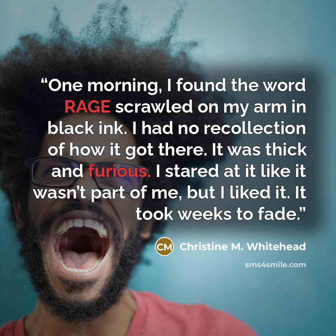 “One morning, I found the word RAGE scrawled on my arm in black ink. I had no recollection of how it got there. It was thick and furious. I stared at it like it wasn’t part of me, but I liked it. It took weeks to fade.” quote by Christine M. Whitehead