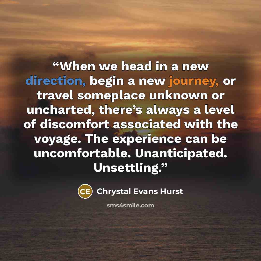 “When we head in a new direction, begin a new journey, or travel someplace unknown or uncharted, there’s always a level of discomfort associated with the voyage. The experience can be uncomfortable. Unanticipated. Unsettling.” quote by Chrystal Evans Hurst