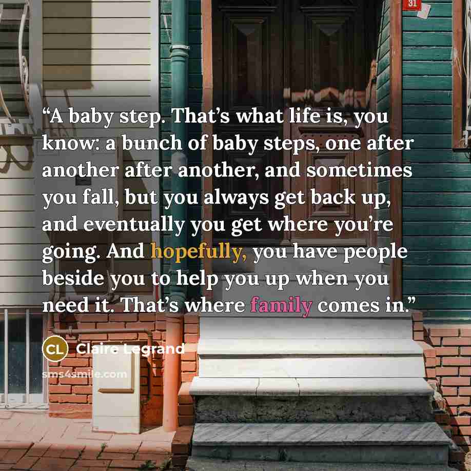 “A baby step. That’s what life is, you know: a bunch of baby steps, one after another after another, and sometimes you fall, but you always get back up, and eventually you get where you’re going. And hopefully, you have people beside you to help you up when you need it. That’s where family comes in.” quote by Claire Legrand