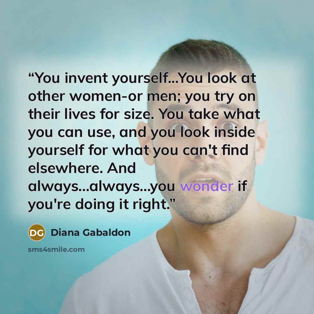 “You invent yourself...You look at other women-or men; you try on their lives for size. You take what you can use, and you look inside yourself for what you can't find elsewhere. And always...always...you wonder if you're doing it right.” quote by Diana Gabaldon