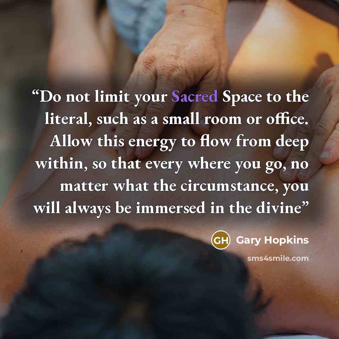 “Do not limit your Sacred Space to the literal, such as a small room or office. Allow this energy to flow from deep within, so that every where you go, no matter what the circumstance, you will always be immersed in the divine” quote by Gary Hopkins