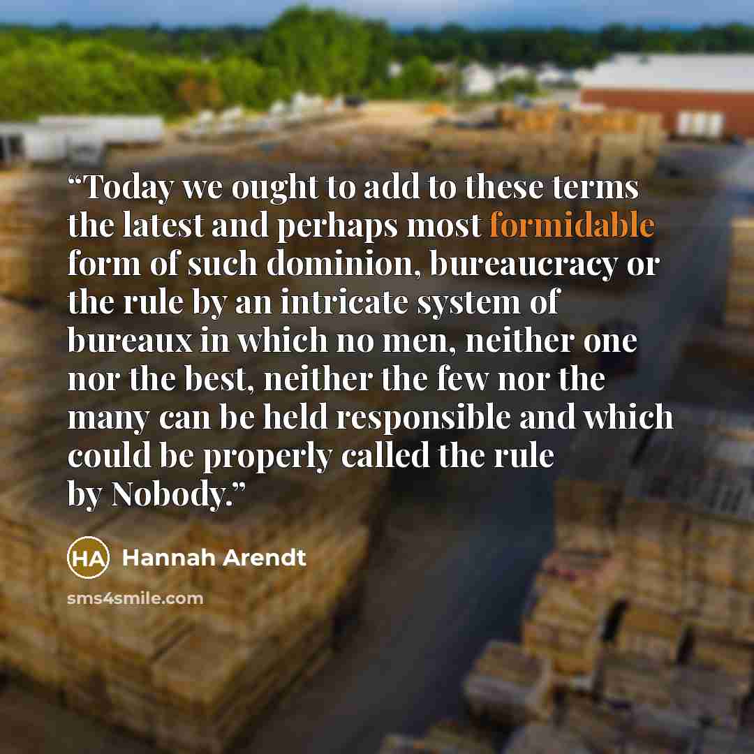 “Today we ought to add to these terms the latest and perhaps most formidable form of such dominion, bureaucracy or the rule by an intricate system of bureaux in which no men, neither one nor the best, neither the few nor the many can be held responsible and which could be properly called the rule…” quote by Hannah Arendt
