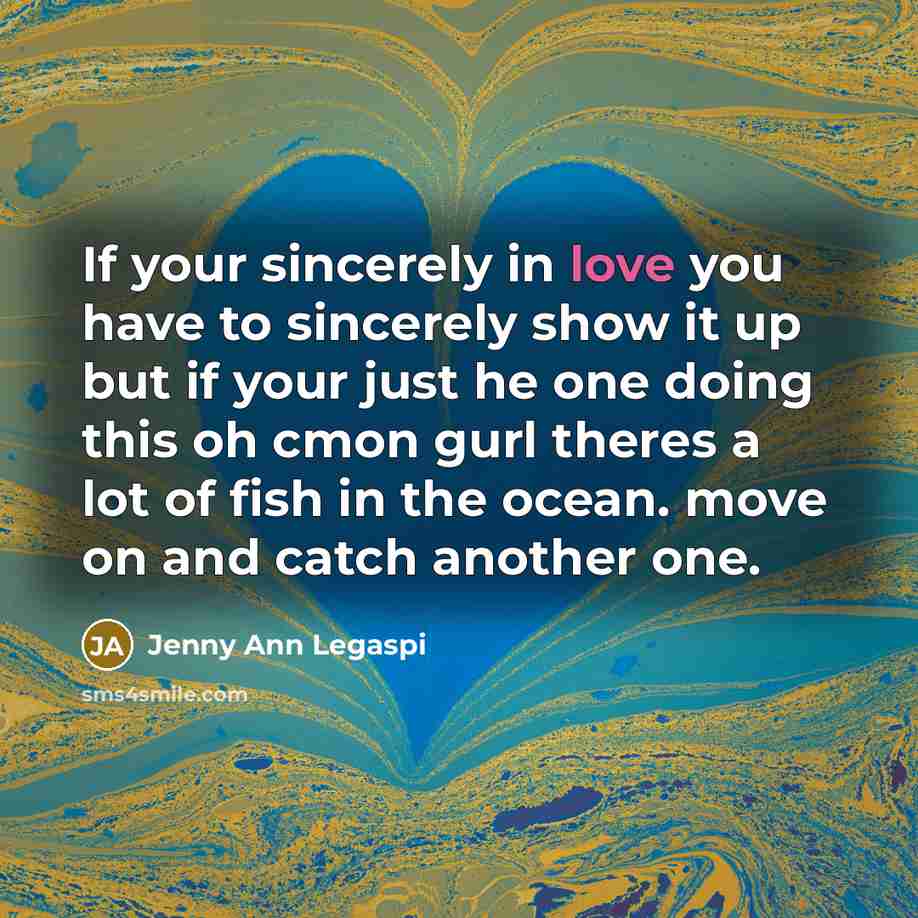 “If your sincerely in love you have to sincerely show it up but if your just he one doing this oh cmon gurl theres a lot of fish in the ocean. move on and catch another one.” quote by Jenny Ann Legaspi