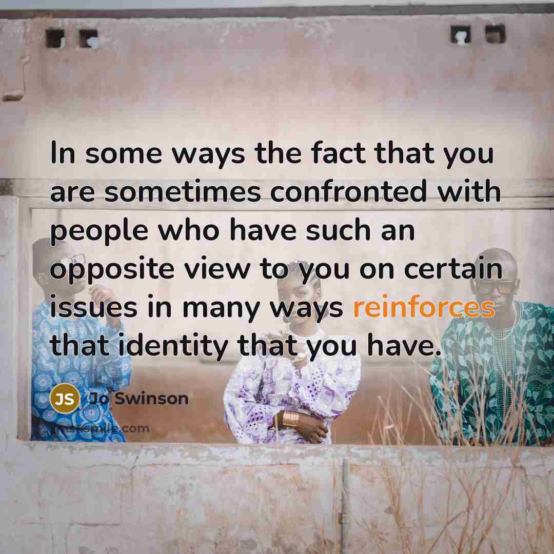 “In some ways the fact that you are sometimes confronted with people who have such an opposite view to you on certain issues in many ways reinforces that identity that you have.” quote by Jo Swinson