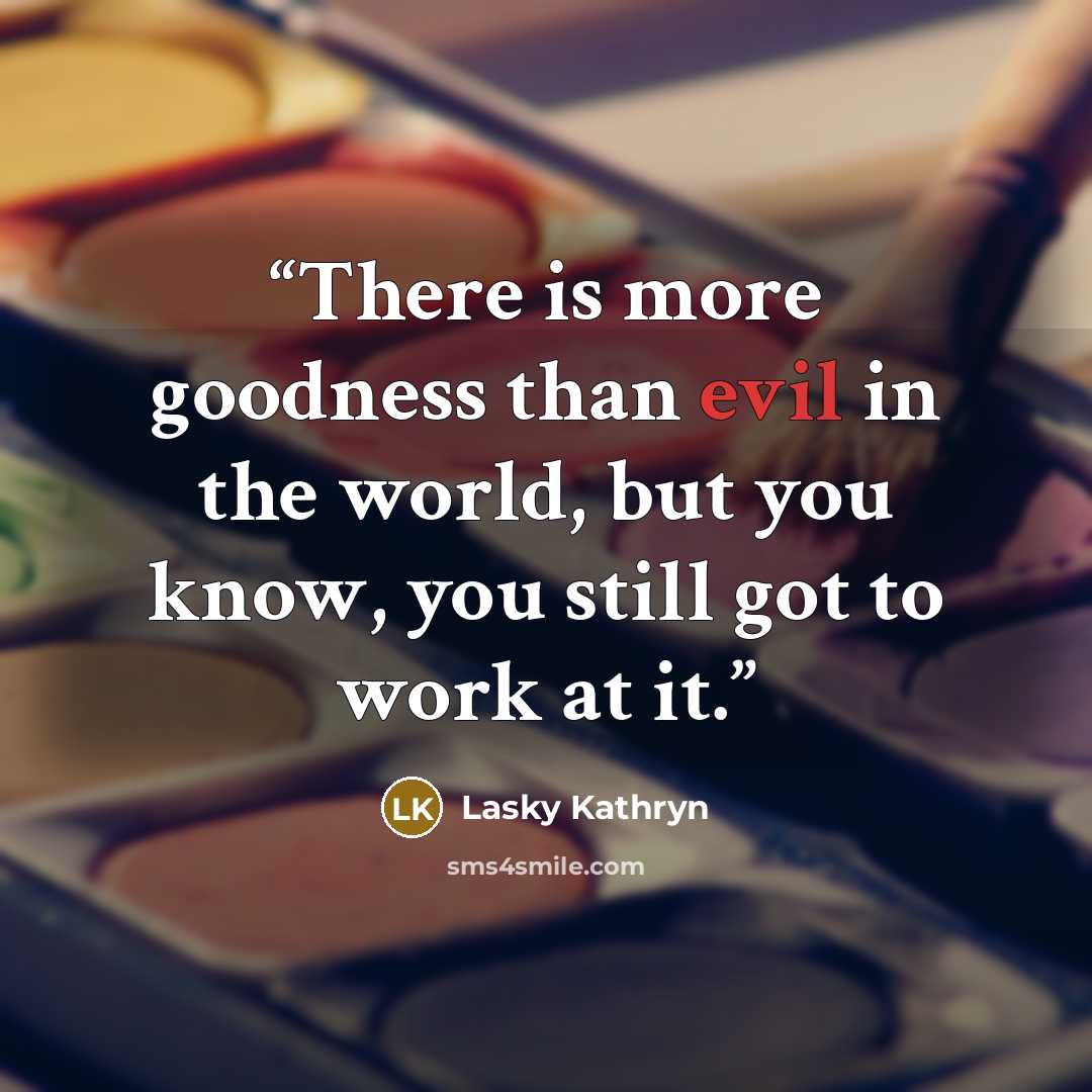 “There is more goodness than evil in the world, but you know, you still got to work at it.” quote by Lasky Kathryn
