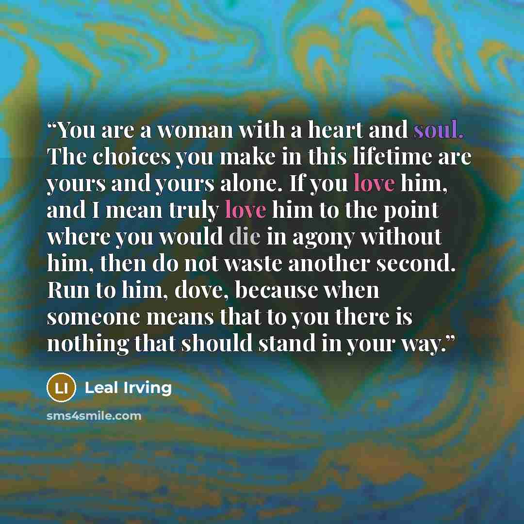 “You are a woman with a heart and soul. The choices you make in this lifetime are yours and yours alone. If you love him, and I mean truly love him to the point where you would die in agony without him, then do not waste another second. Run to him, dove, because when someone means that to you there…” quote by Leal Irving