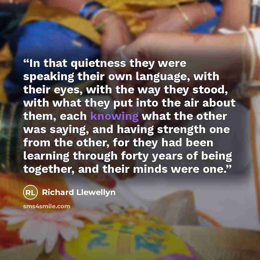 “In that quietness they were speaking their own language, with their eyes, with the way they stood, with what they put into the air about them, each knowing what the other was saying, and having strength one from the other, for they had been learning through forty years of being together, and their…” quote by Richard Llewellyn
