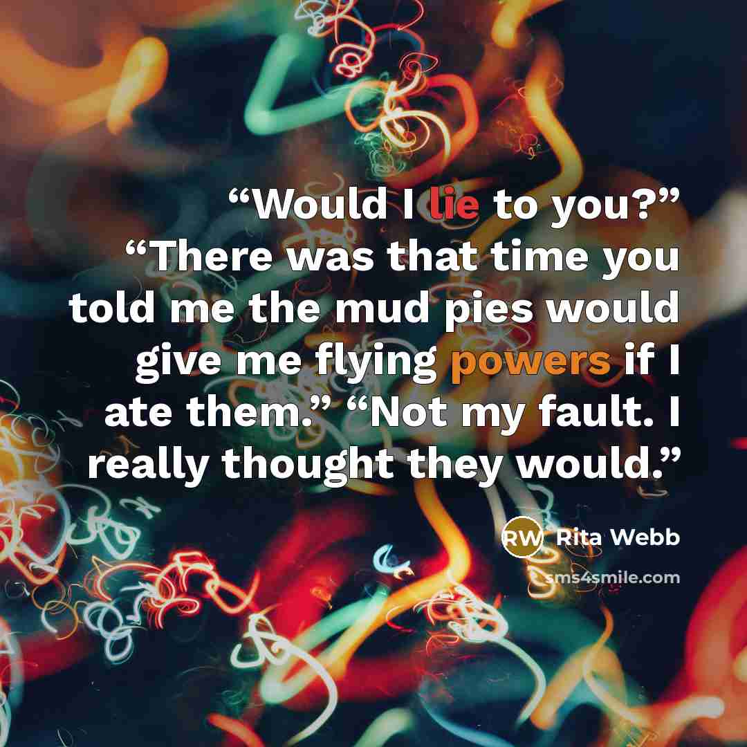 “Would I lie to you?” “There was that time you told me the mud pies would give me flying powers if I ate them.” “Not my fault. I really thought they would.” quote by Rita Webb