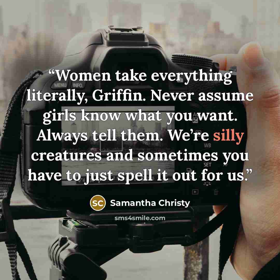 “Women take everything literally, Griffin. Never assume girls know what you want. Always tell them. We’re silly creatures and sometimes you have to just spell it out for us.” quote by Samantha Christy