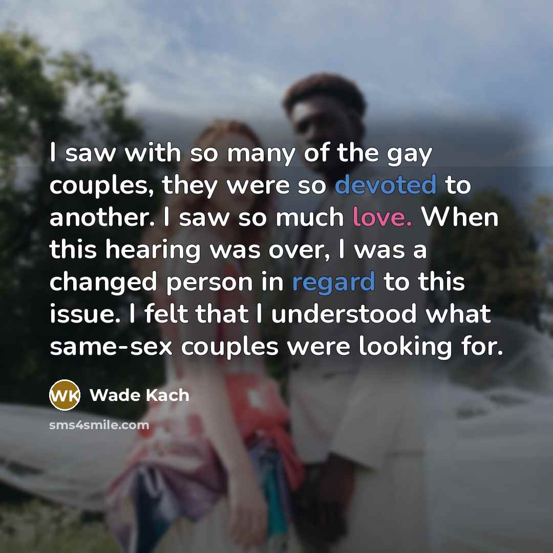 “I saw with so many of the gay couples, they were so devoted to another. I saw so much love. When this hearing was over, I was a changed person in regard to this issue. I felt that I understood what same-sex couples were looking for.” quote by Wade Kach
