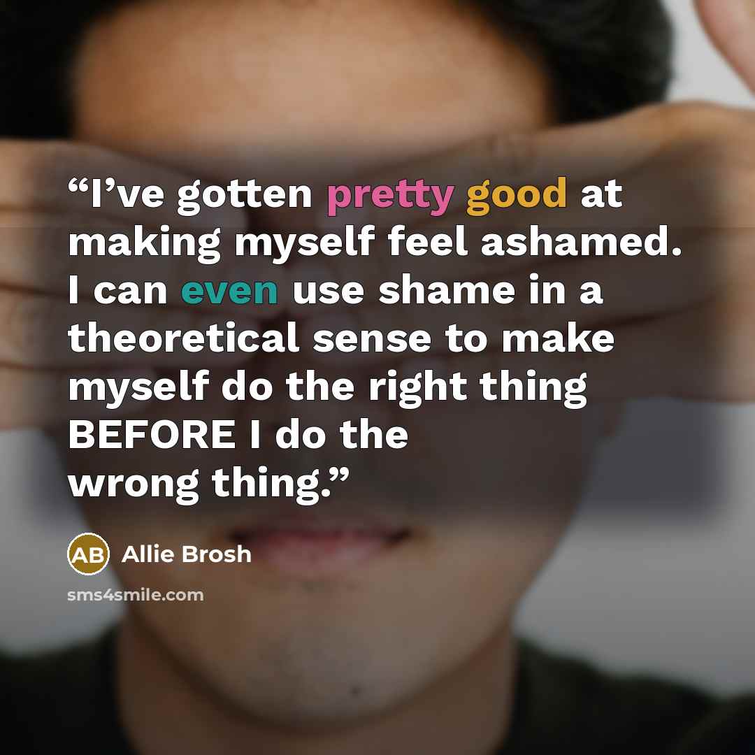 “I’ve gotten pretty good at making myself feel ashamed. I can even use shame in a theoretical sense to make myself do the right thing BEFORE I do the wrong thing.” quote by Allie Brosh