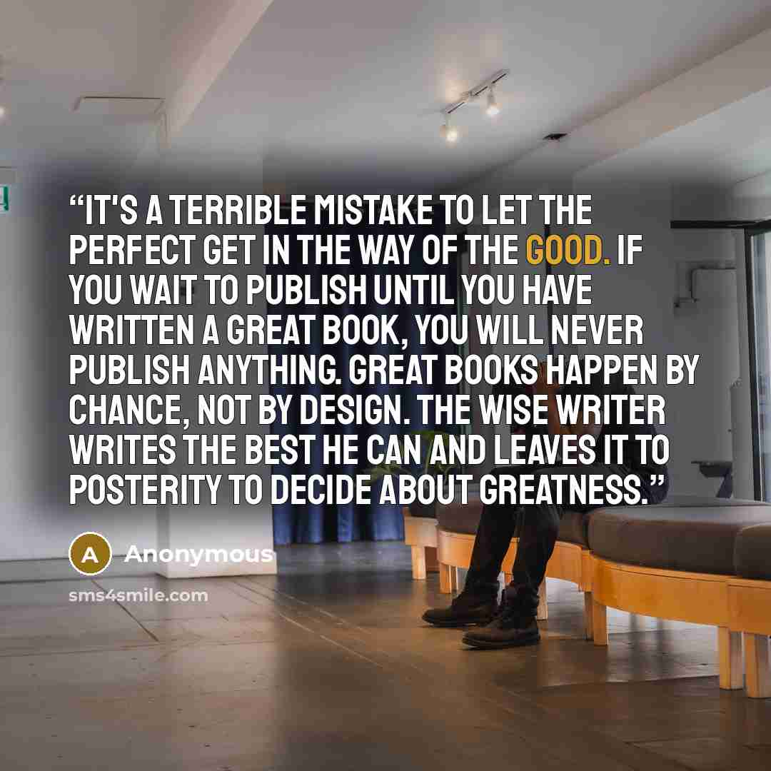 “It's a terrible mistake to let the perfect get in the way of the good. If you wait to publish until you have written a great book, you will never publish anything. Great books happen by chance, not by design. The wise writer writes the best he can and leaves it to posterity to decide about…” quote by Anonymous