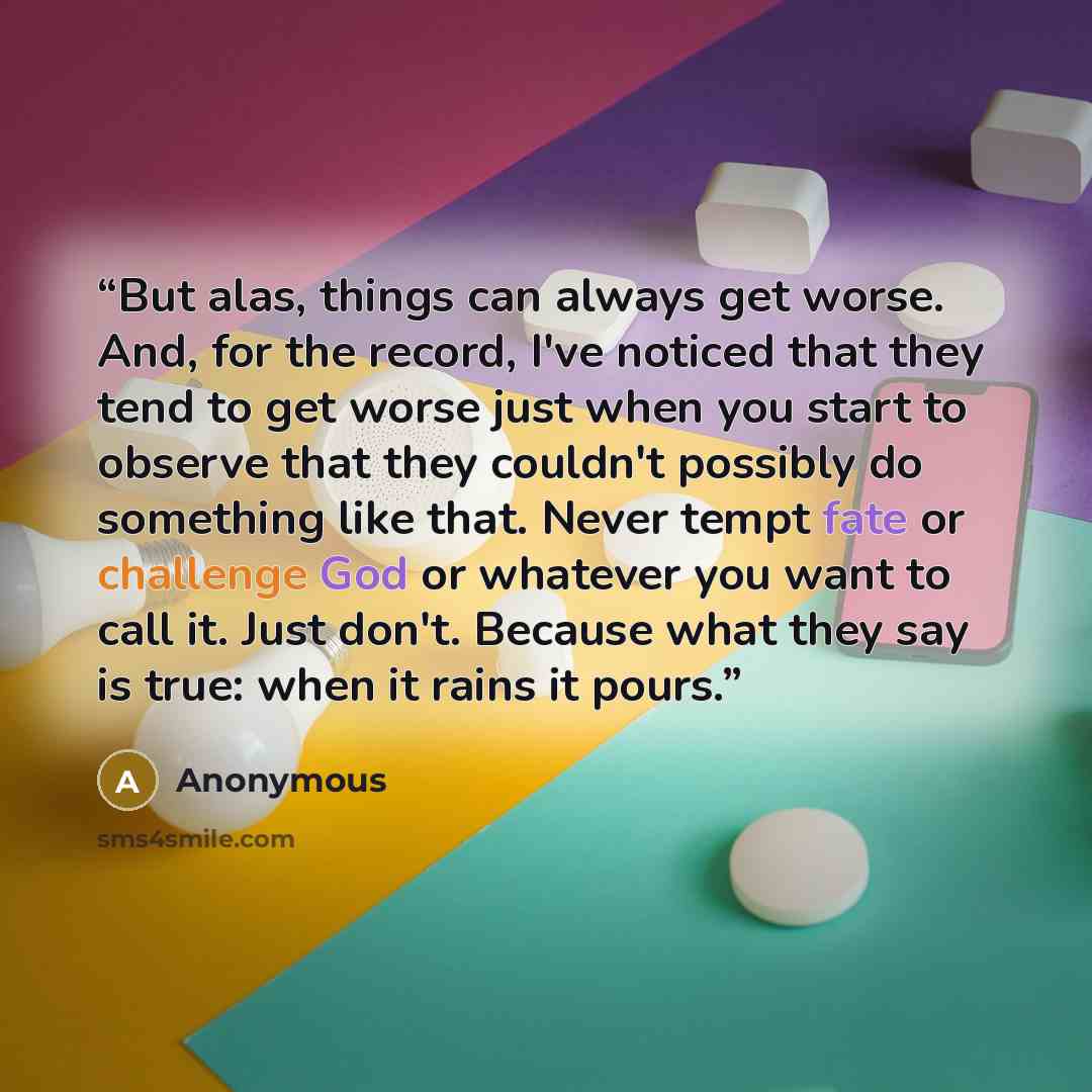 “But alas, things can always get worse. And, for the record, I've noticed that they tend to get worse just when you start to observe that they couldn't possibly do something like that. Never tempt fate or challenge God or whatever you want to call it. Just don't. Because what they say is true: when…” quote by Anonymous
