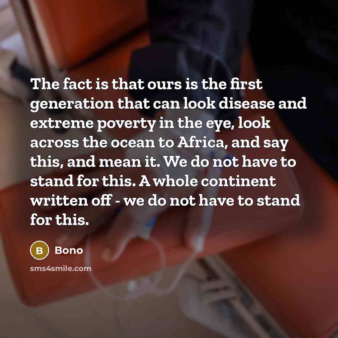 “The fact is that ours is the first generation that can look disease and extreme poverty in the eye, look across the ocean to Africa, and say this, and mean it. We do not have to stand for this. A whole continent written off - we do not have to stand for this.” quote by Bono