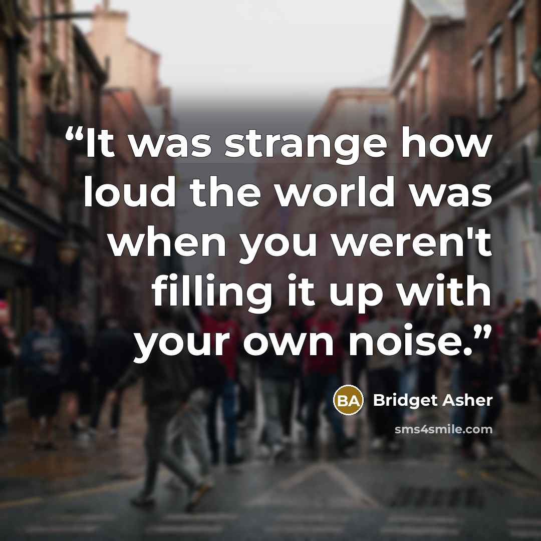 “It was strange how loud the world was when you weren't filling it up with your own noise.” quote by Bridget Asher