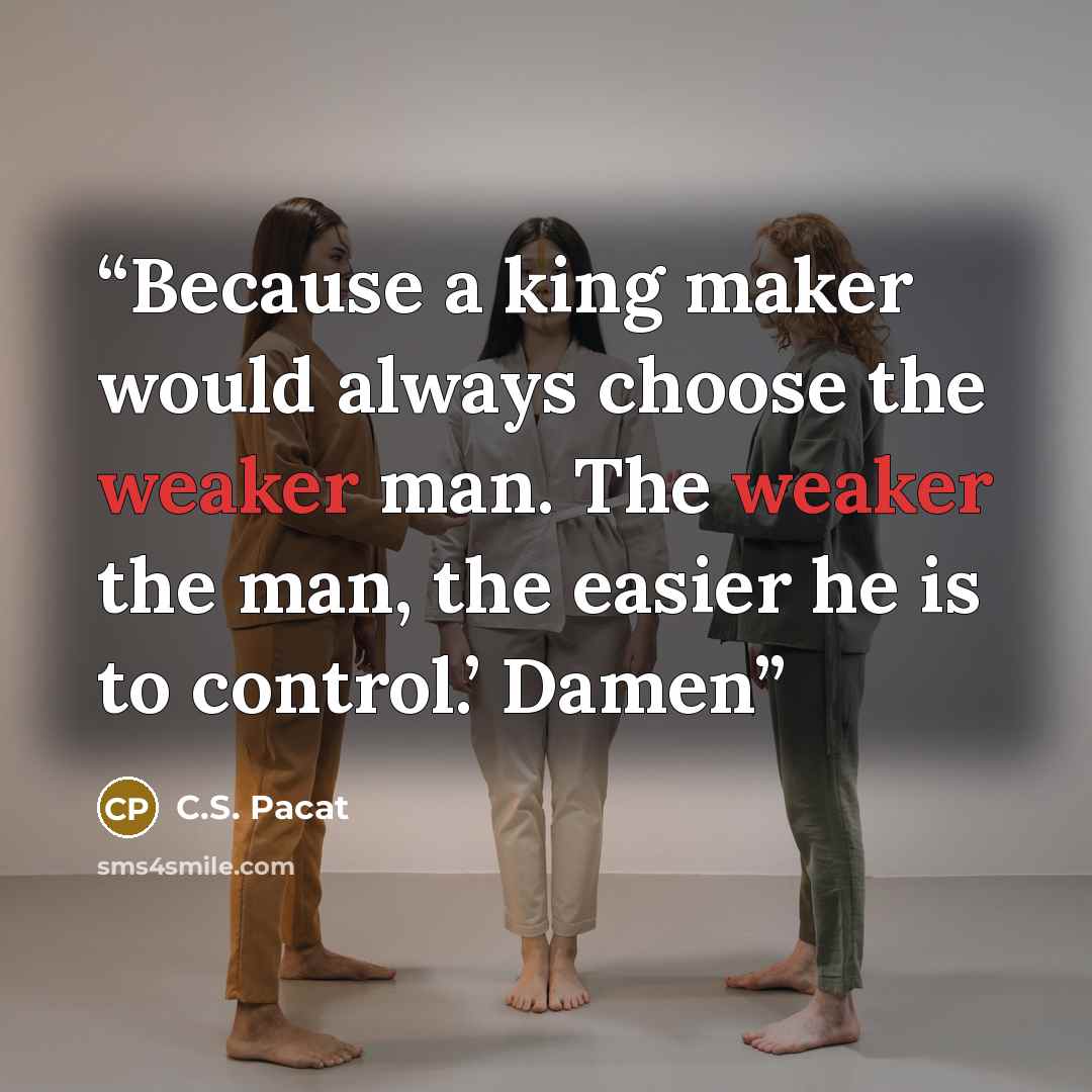 “Because a king maker would always choose the weaker man. The weaker the man, the easier he is to control.’ Damen” quote by C.S. Pacat
