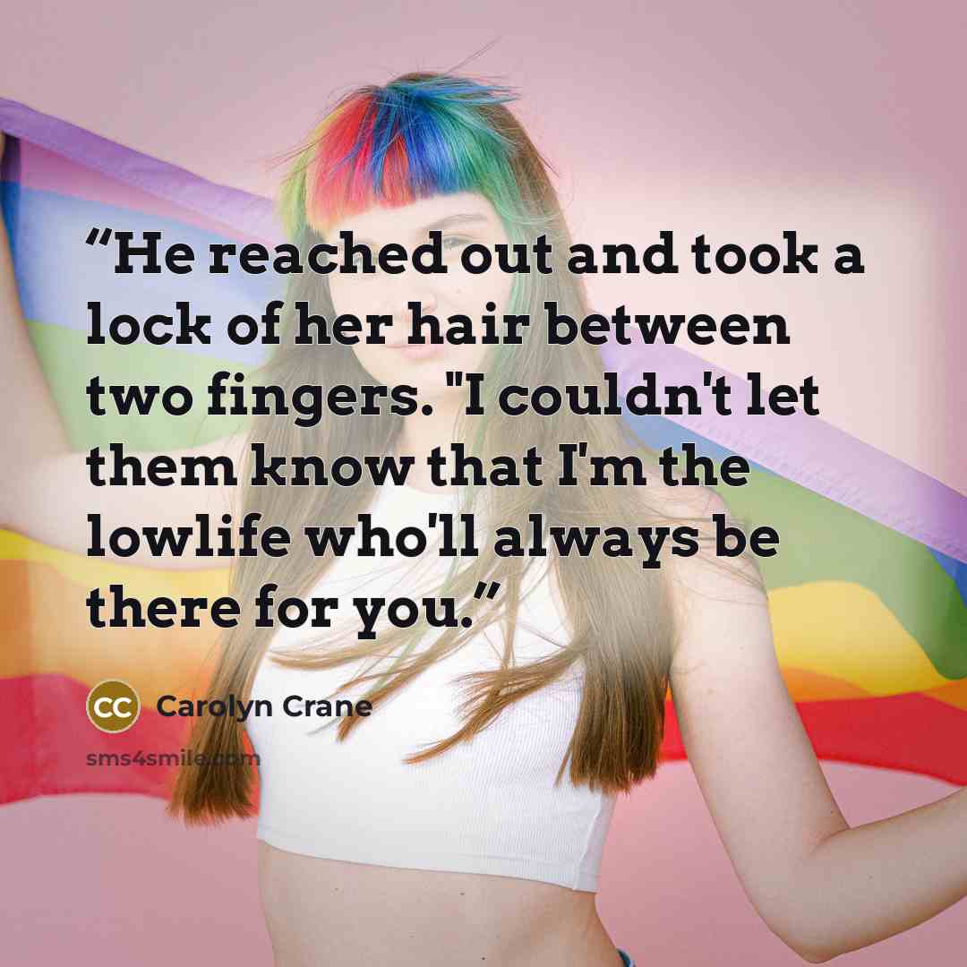 “He reached out and took a lock of her hair between two fingers. "I couldn't let them know that I'm the lowlife who'll always be there for you.” quote by Carolyn Crane
