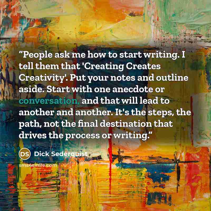 “People ask me how to start writing. I tell them that 'Creating Creates Creativity'. Put your notes and outline aside. Start with one anecdote or conversation, and that will lead to another and another. It's the steps, the path, not the final destination that drives the process or writing.” quote by Dick Sederquist