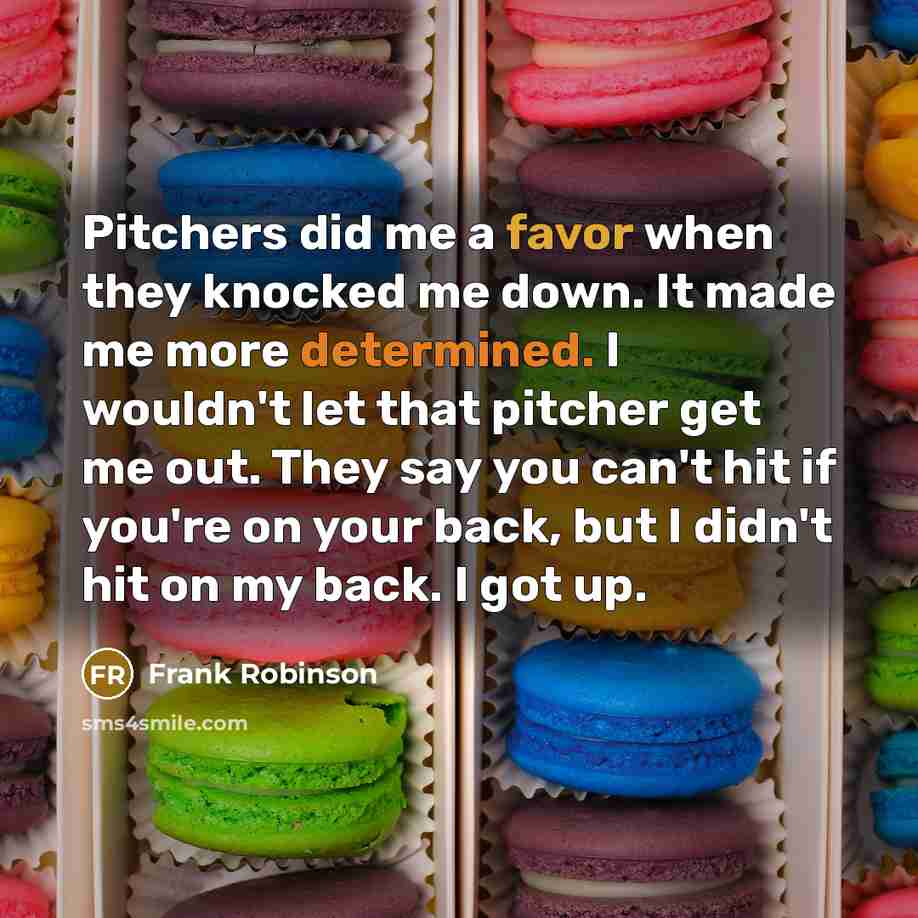 “Pitchers did me a favor when they knocked me down. It made me more determined. I wouldn't let that pitcher get me out. They say you can't hit if you're on your back, but I didn't hit on my back. I got up.” quote by Frank Robinson