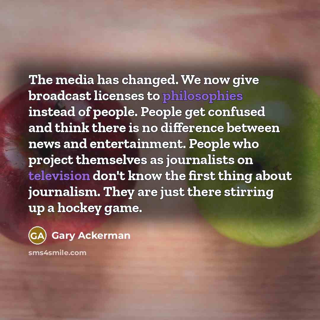 “The media has changed. We now give broadcast licenses to philosophies instead of people. People get confused and think there is no difference between news and entertainment. People who project themselves as journalists on television don't know the first thing about journalism. They are just there…” quote by Gary Ackerman