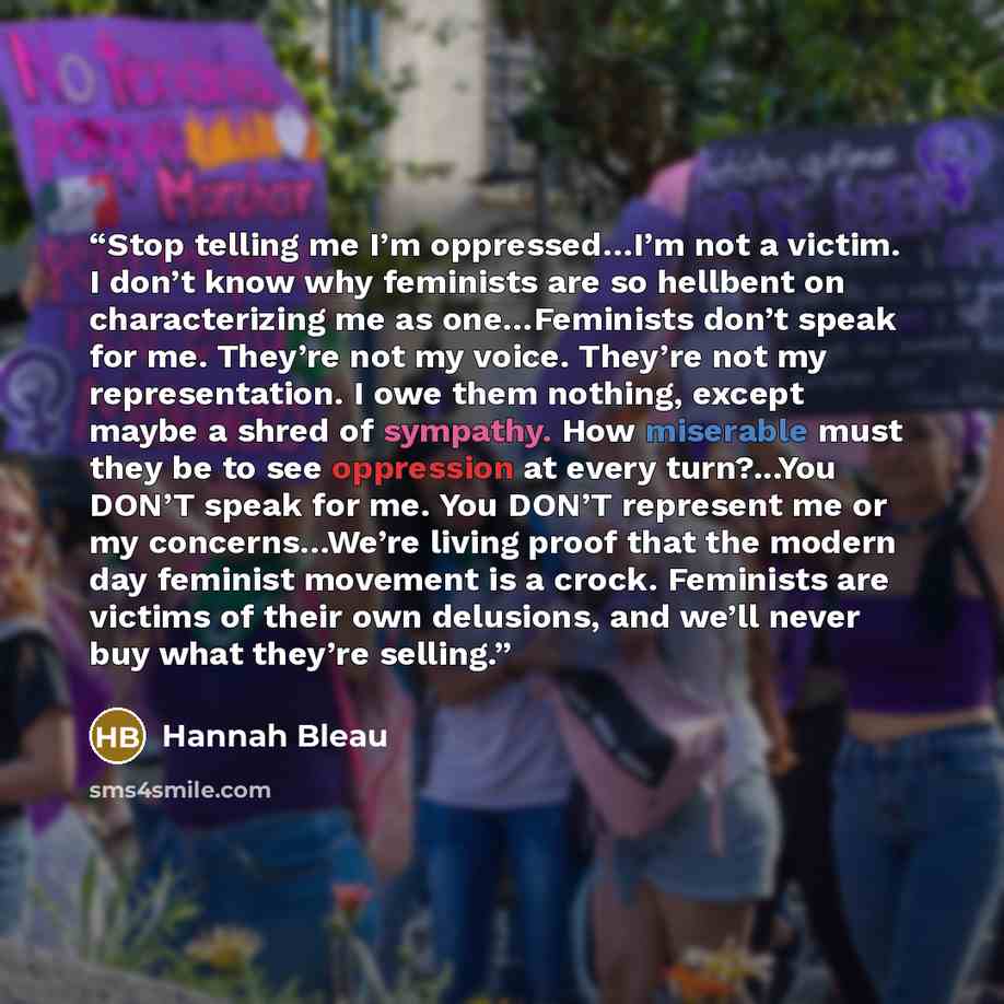 “Stop telling me I’m oppressed…I’m not a victim. I don’t know why feminists are so hellbent on characterizing me as one…Feminists don’t speak for me. They’re not my voice. They’re not my representation. I owe them nothing, except maybe a shred of sympathy. How miserable must they be to see…” quote by Hannah Bleau