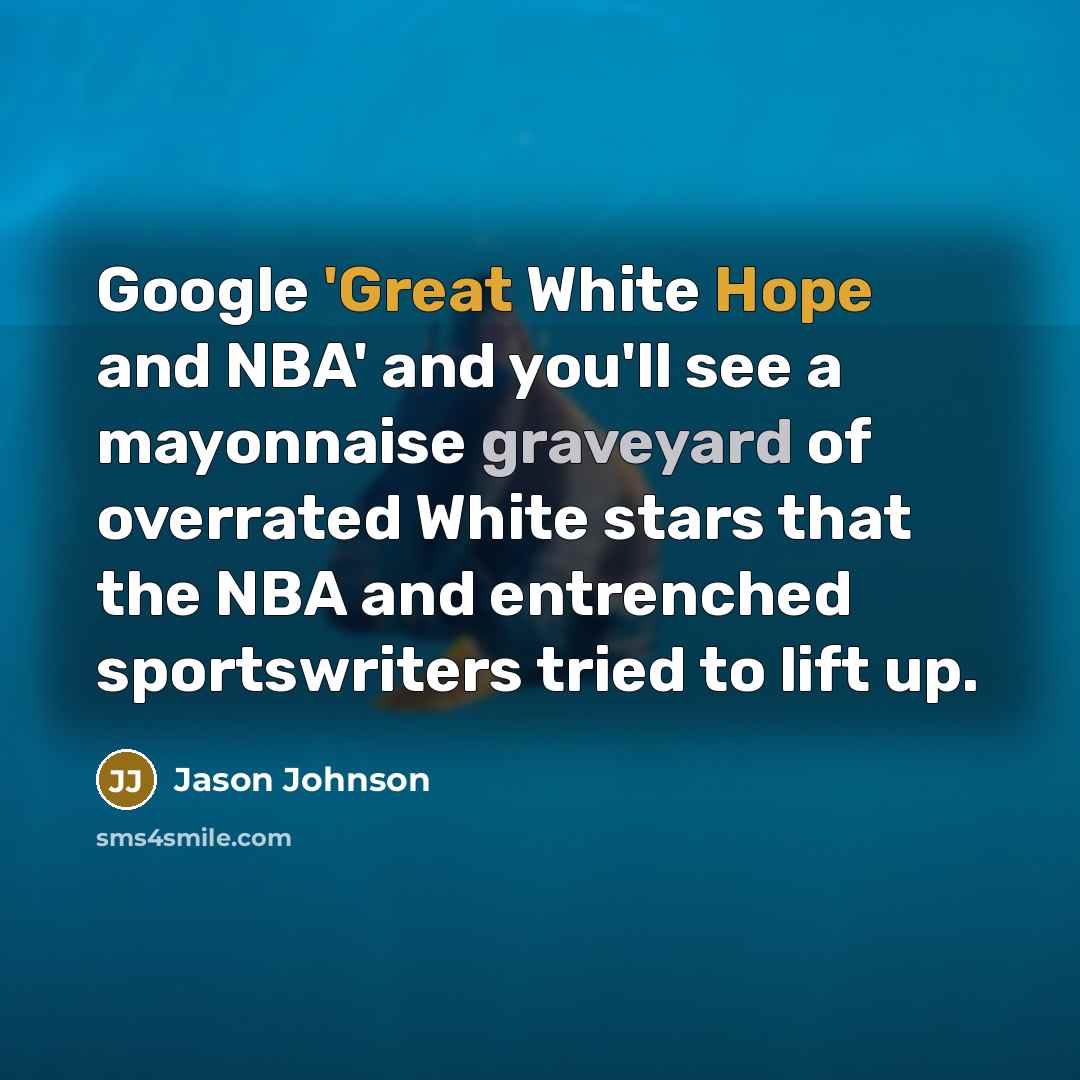 “Google 'Great White Hope and NBA' and you'll see a mayonnaise graveyard of overrated White stars that the NBA and entrenched sportswriters tried to lift up.” quote by Jason Johnson