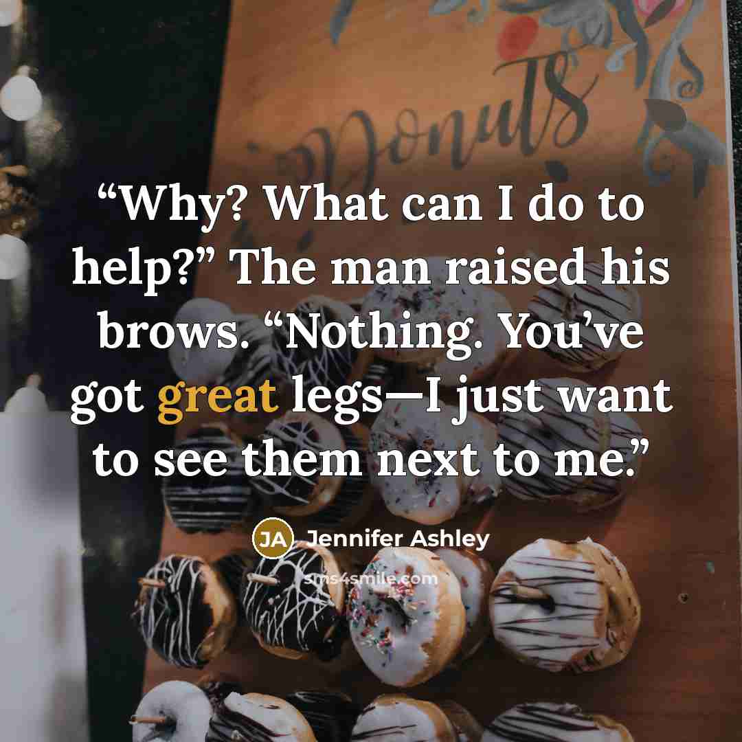 “Why? What can I do to help?” The man raised his brows. “Nothing. You’ve got great legs—I just want to see them next to me.” quote by Jennifer Ashley