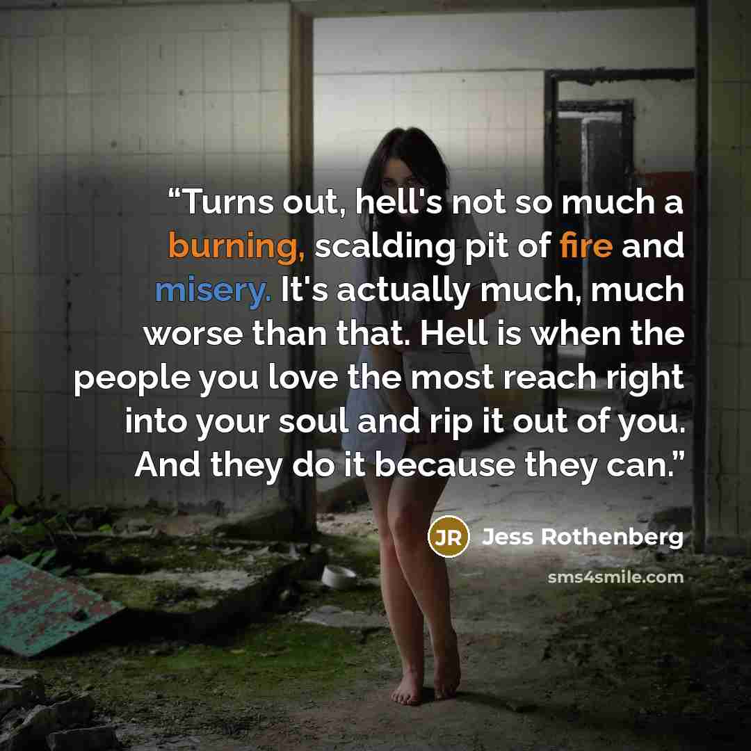 “Turns out, hell's not so much a burning, scalding pit of fire and misery. It's actually much, much worse than that. Hell is when the people you love the most reach right into your soul and rip it out of you. And they do it because they can.” quote by Jess Rothenberg