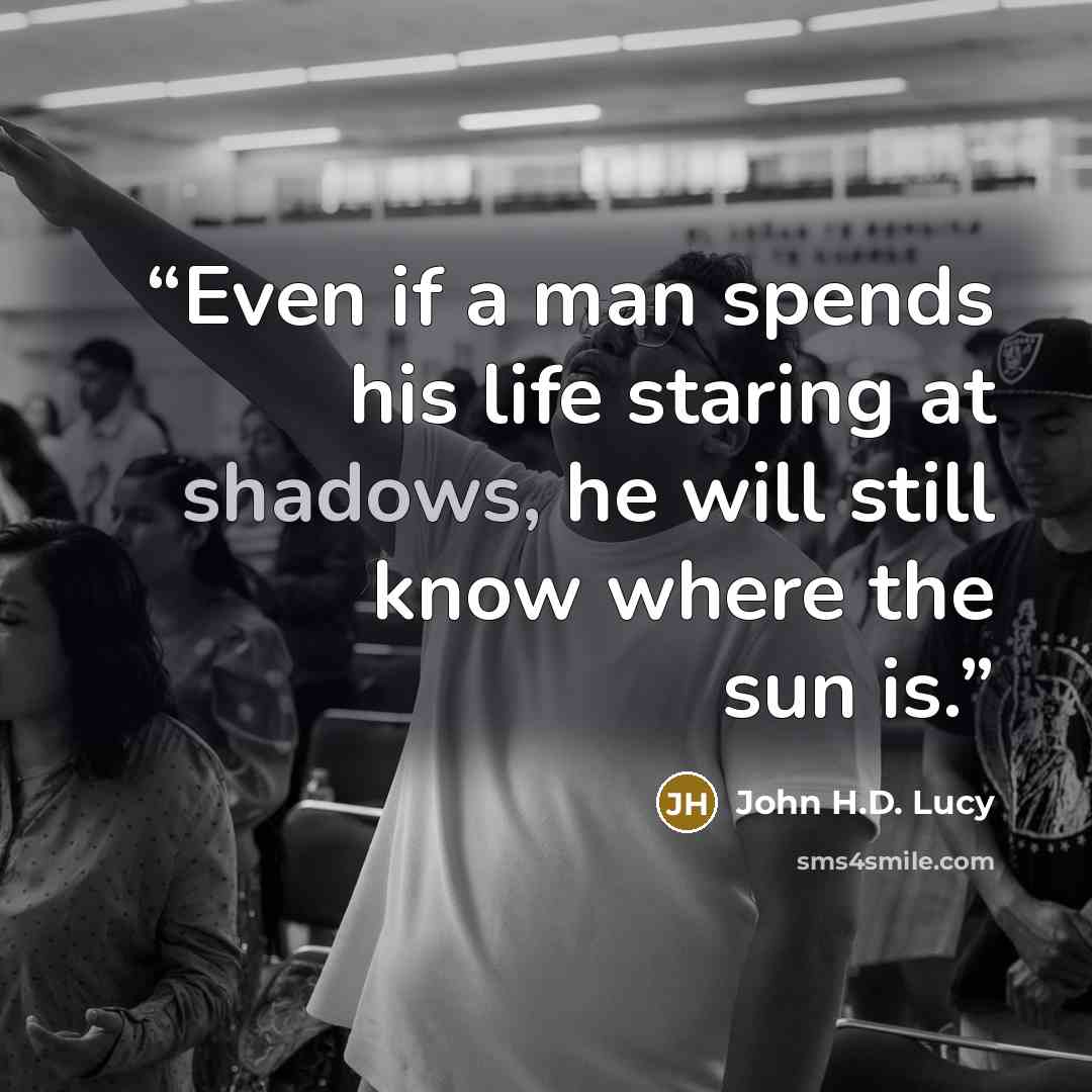 “Even if a man spends his life staring at shadows, he will still know where the sun is.” quote by John H.D. Lucy