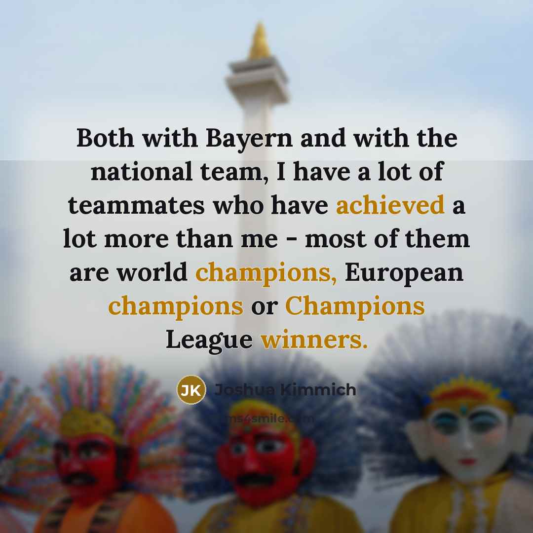 “Both with Bayern and with the national team, I have a lot of teammates who have achieved a lot more than me - most of them are world champions, European champions or Champions League winners.” quote by Joshua Kimmich