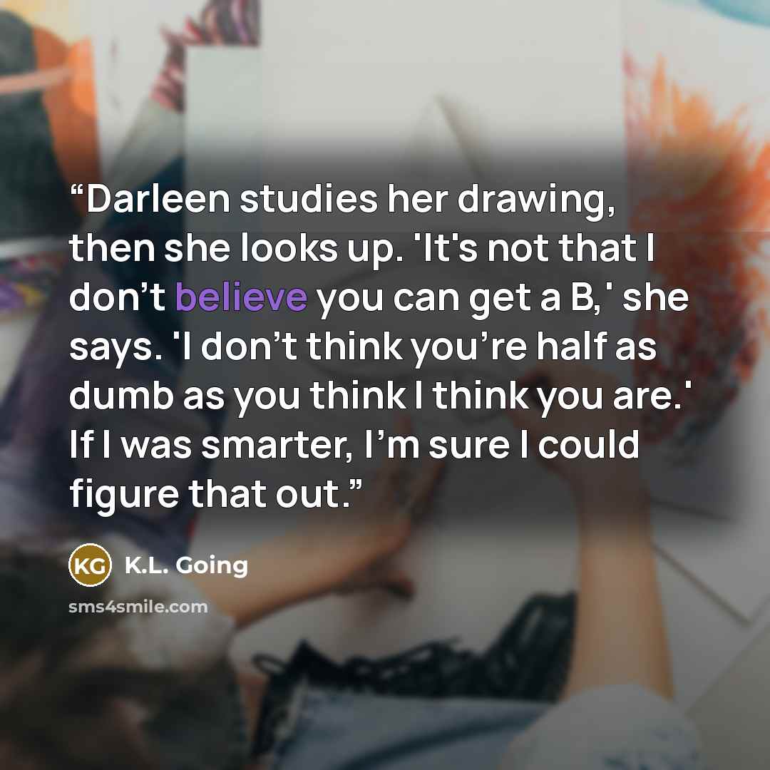“Darleen studies her drawing, then she looks up. 'It's not that I don't believe you can get a B,' she says. 'I don't think you're half as dumb as you think I think you are.' If I was smarter, I'm sure I could figure that out.” quote by K.L. Going