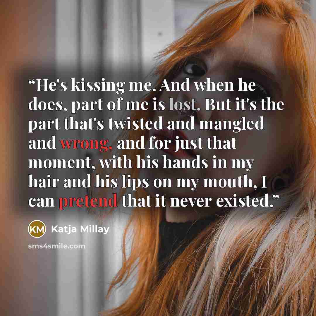 “He's kissing me. And when he does, part of me is lost. But it's the part that's twisted and mangled and wrong, and for just that moment, with his hands in my hair and his lips on my mouth, I can pretend that it never existed.” quote by Katja Millay
