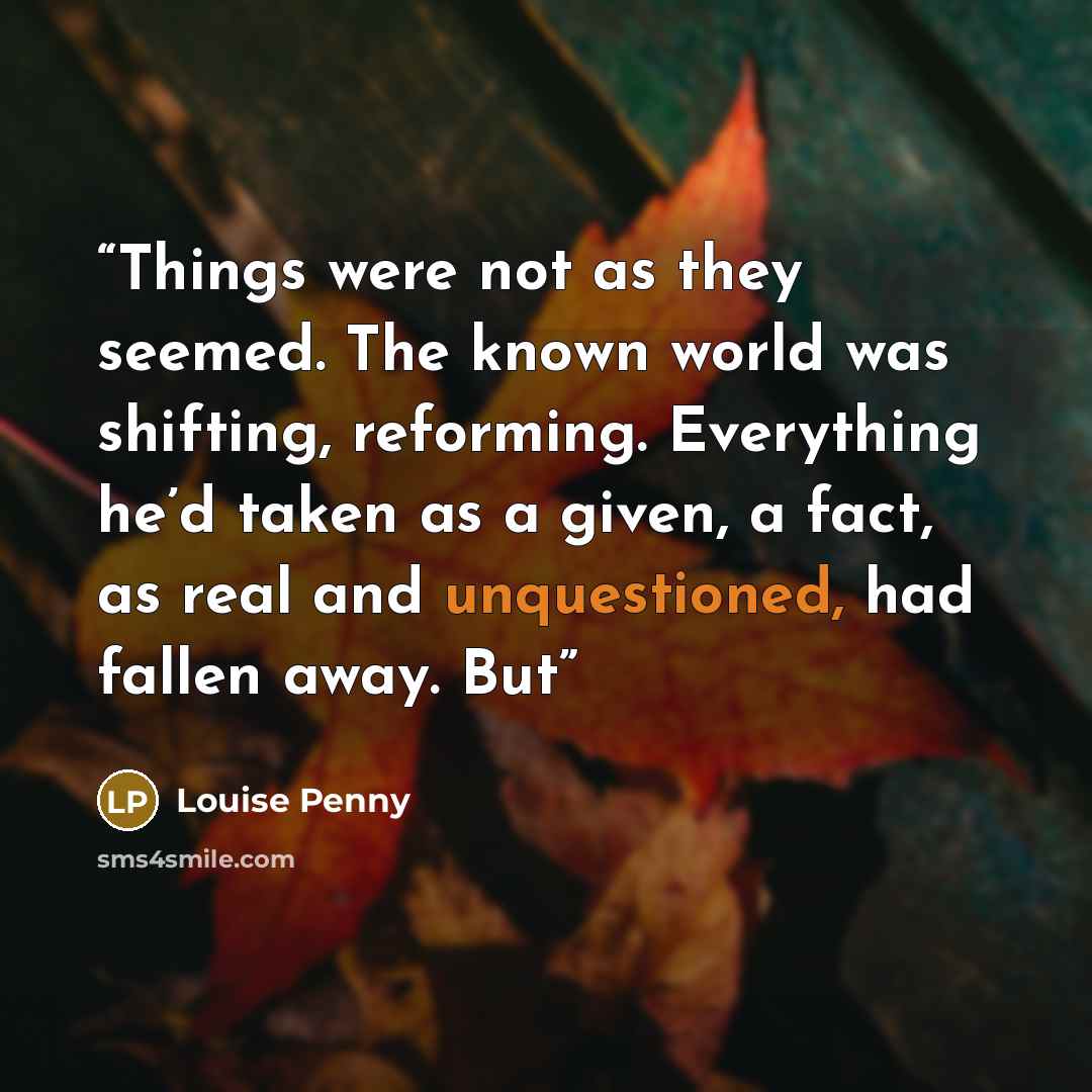 “Things were not as they seemed. The known world was shifting, reforming. Everything he’d taken as a given, a fact, as real and unquestioned, had fallen away. But” quote by Louise Penny