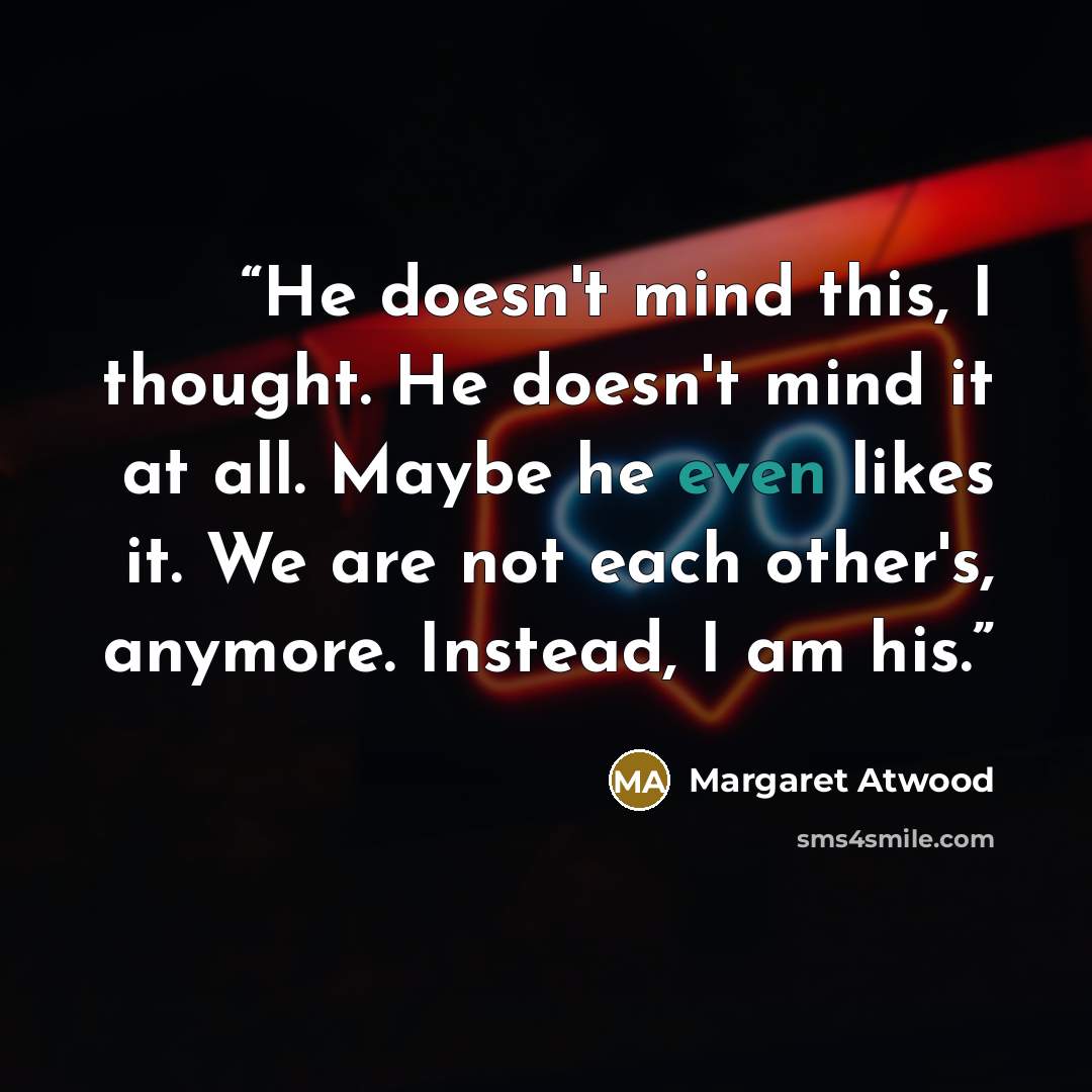 “He doesn't mind this, I thought. He doesn't mind it at all. Maybe he even likes it. We are not each other's, anymore. Instead, I am his.” quote by Margaret Atwood