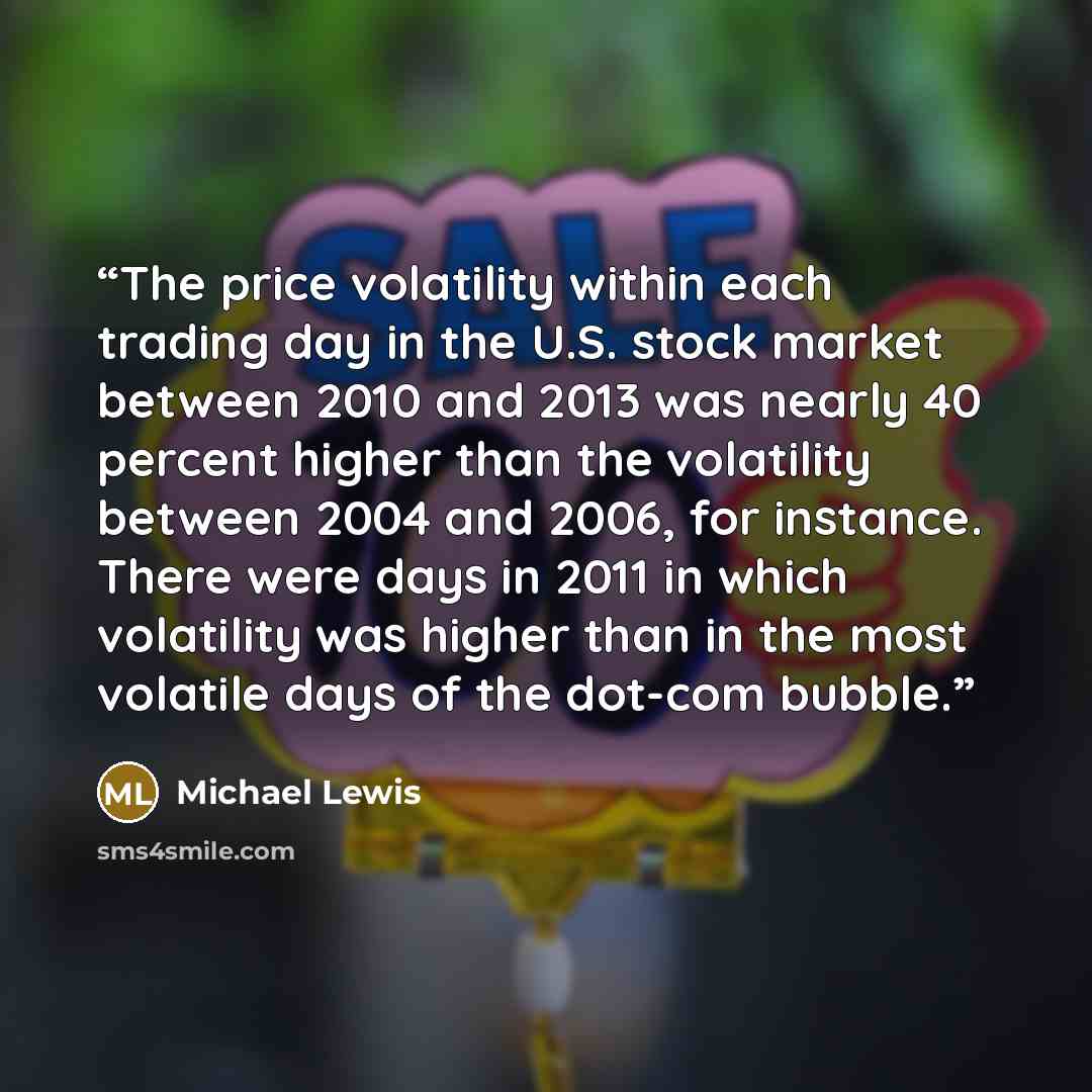 “The price volatility within each trading day in the U.S. stock market between 2010 and 2013 was nearly 40 percent higher than the volatility between 2004 and 2006, for instance. There were days in 2011 in which volatility was higher than in the most volatile days of the dot-com bubble.” quote by Michael Lewis