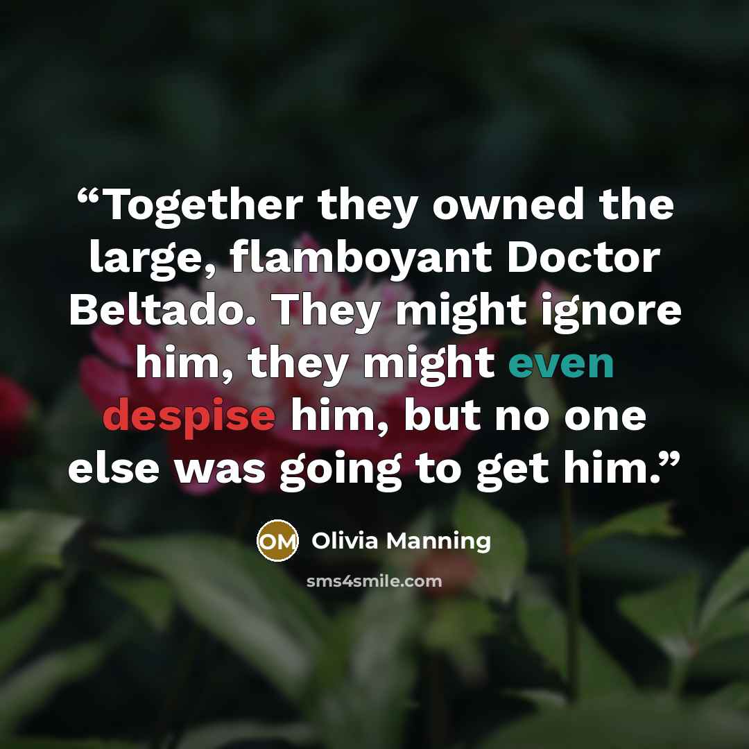 “Together they owned the large, flamboyant Doctor Beltado. They might ignore him, they might even despise him, but no one else was going to get him.” quote by Olivia Manning