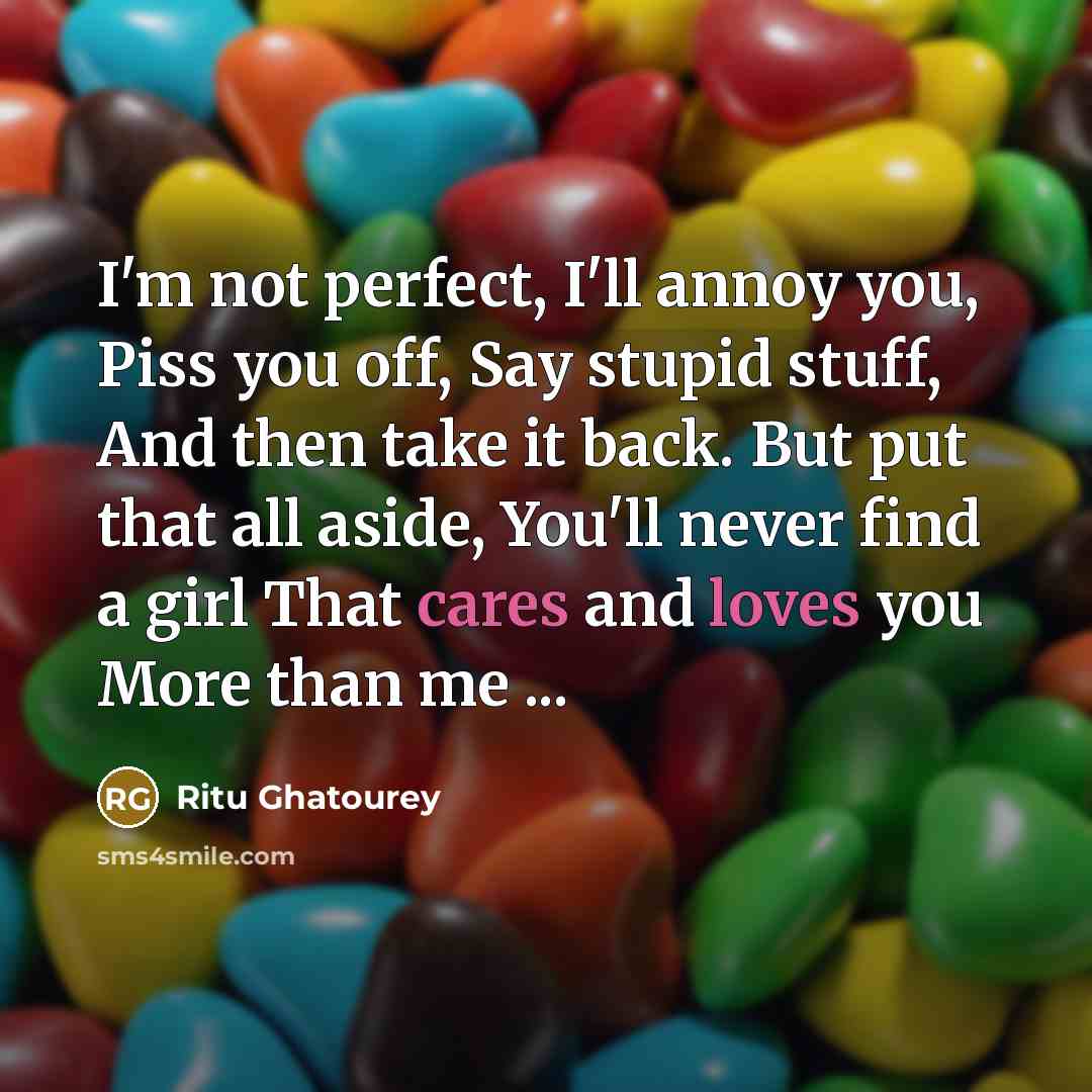 “I'm not perfect, I'll annoy you, Piss you off, Say stupid stuff, And then take it back. But put that all aside, You'll never find a girl That cares and loves you More than me ...” quote by Ritu Ghatourey